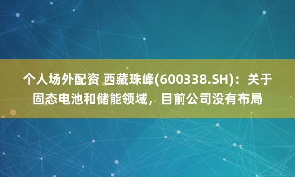 个人场外配资 西藏珠峰(600338.SH)：关于固态电池和储能领域，目前公司没有布局