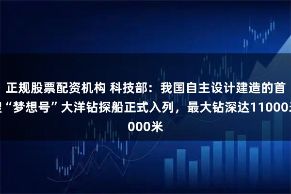 正规股票配资机构 科技部：我国自主设计建造的首艘“梦想号”大洋钻探船正式入列，最大钻深达11000米