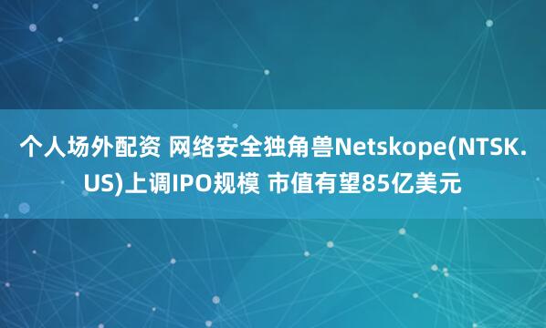 个人场外配资 网络安全独角兽Netskope(NTSK.US)上调IPO规模 市值有望85亿美元