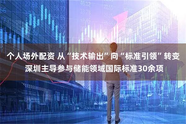 个人场外配资 从“技术输出”向“标准引领”转变 深圳主导参与储能领域国际标准30余项