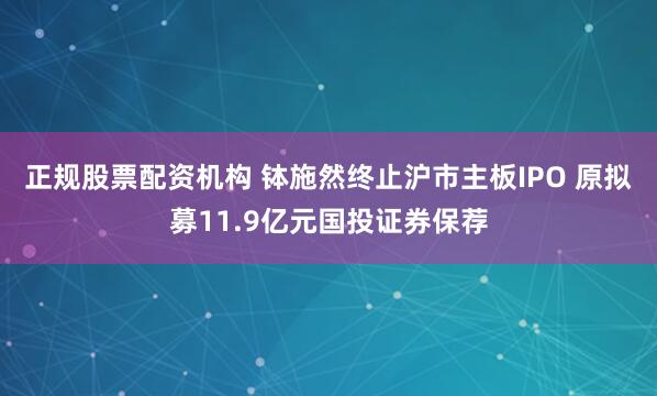 正规股票配资机构 钵施然终止沪市主板IPO 原拟募11.9亿元国投证券保荐