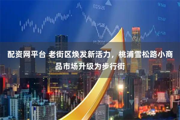 配资网平台 老街区焕发新活力，桃浦雪松路小商品市场升级为步行街